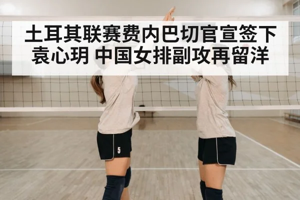 土耳其联赛费内巴切官宣签下袁心玥 中国女排副攻再留洋