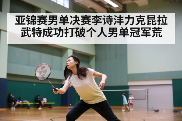 亚锦赛男单决赛李诗沣力克昆拉武特成功打破个人男单冠军荒